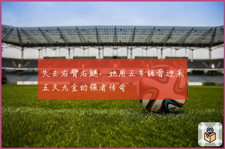 失去右臂右腿，她用五年锯骨迎来五天九金的强者传奇