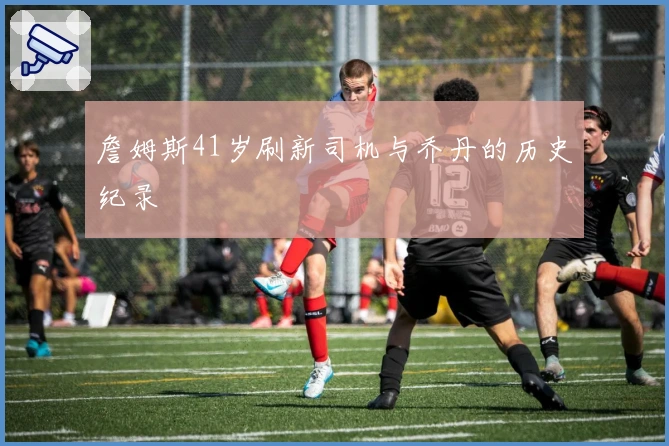 詹姆斯41岁刷新司机与乔丹的历史纪录