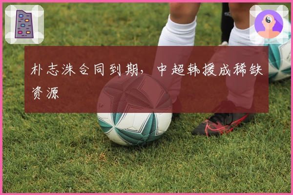 朴志洙合同到期,中超韩援成稀缺资源